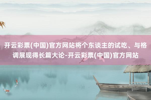 开云彩票(中国)官方网站将个东谈主的试吃、与格调展现得长篇大论-开云彩票(中国)官方网站