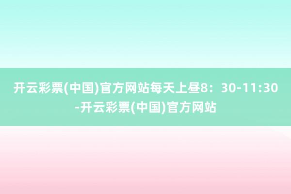 开云彩票(中国)官方网站每天上昼8：30-11:30-开云彩票(中国)官方网站