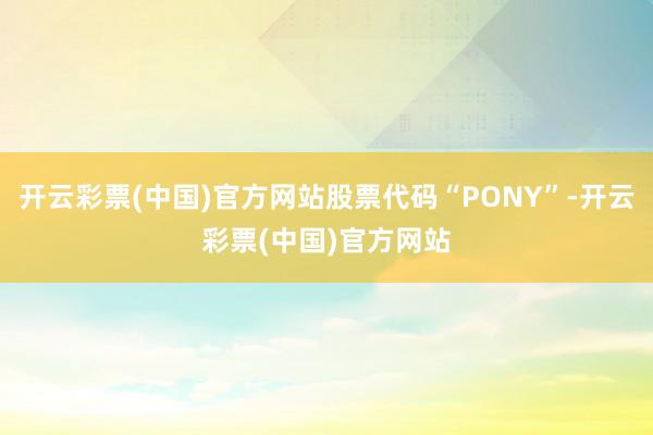 开云彩票(中国)官方网站股票代码“PONY”-开云彩票(中国)官方网站