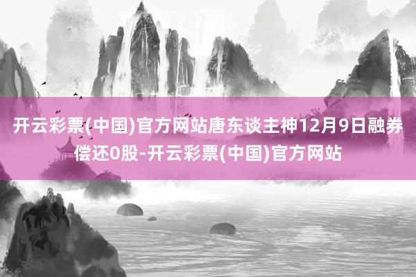 开云彩票(中国)官方网站唐东谈主神12月9日融券偿还0股-开云彩票(中国)官方网站