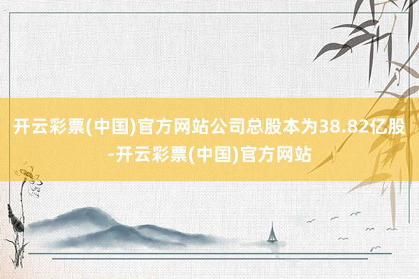 开云彩票(中国)官方网站公司总股本为38.82亿股-开云彩票(中国)官方网站