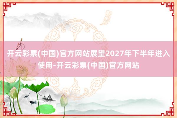 开云彩票(中国)官方网站展望2027年下半年进入使用-开云彩票(中国)官方网站