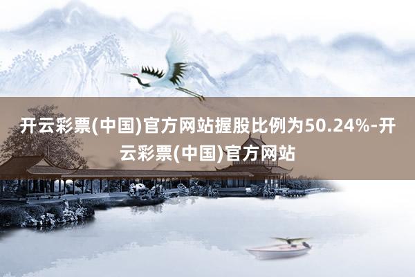 开云彩票(中国)官方网站握股比例为50.24%-开云彩票(中国)官方网站