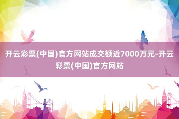 开云彩票(中国)官方网站成交额近7000万元-开云彩票(中国)官方网站