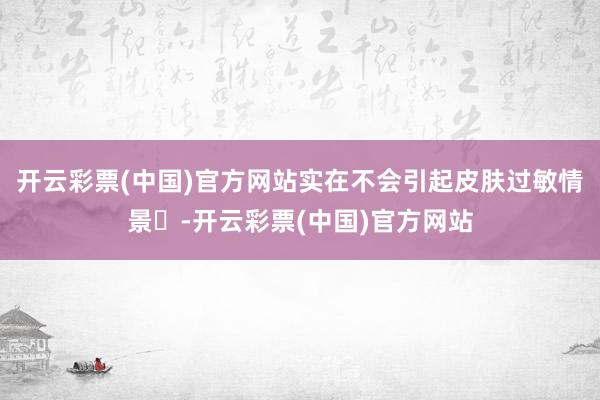 开云彩票(中国)官方网站实在不会引起皮肤过敏情景‌-开云彩票(中国)官方网站