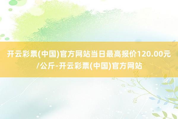 开云彩票(中国)官方网站当日最高报价120.00元/公斤-开云彩票(中国)官方网站