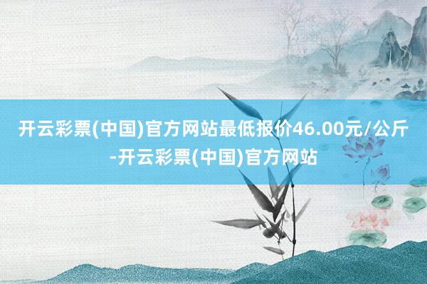 开云彩票(中国)官方网站最低报价46.00元/公斤-开云彩票(中国)官方网站