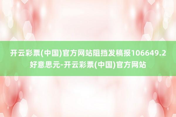 开云彩票(中国)官方网站阻挡发稿报106649.2好意思元-开云彩票(中国)官方网站