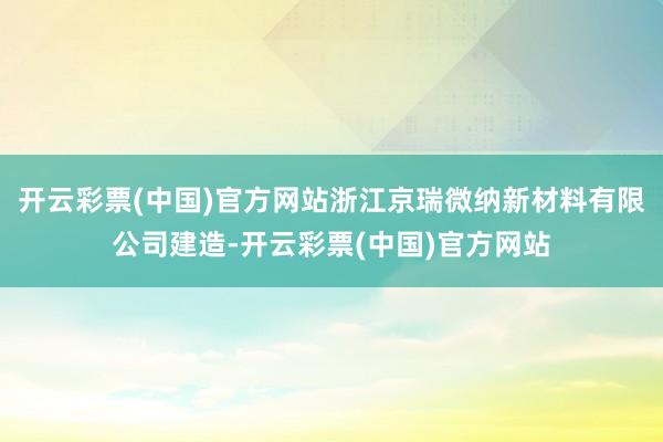 开云彩票(中国)官方网站浙江京瑞微纳新材料有限公司建造-开云彩票(中国)官方网站