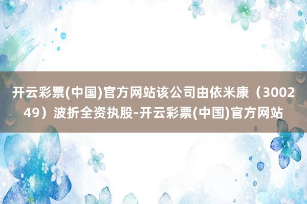 开云彩票(中国)官方网站该公司由依米康（300249）波折全资执股-开云彩票(中国)官方网站