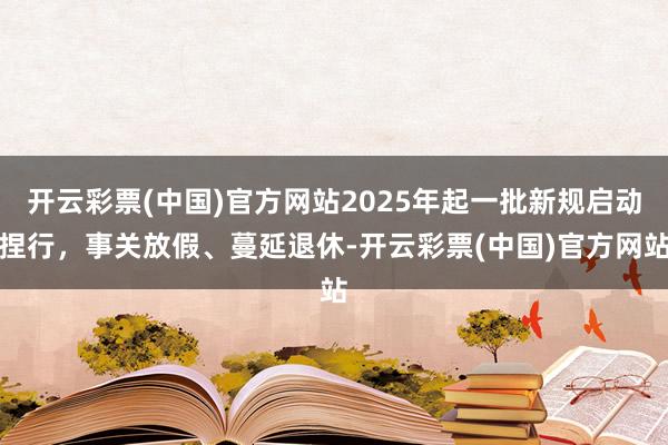 开云彩票(中国)官方网站2025年起一批新规启动捏行，事关放假、蔓延退休-开云彩票(中国)官方网站