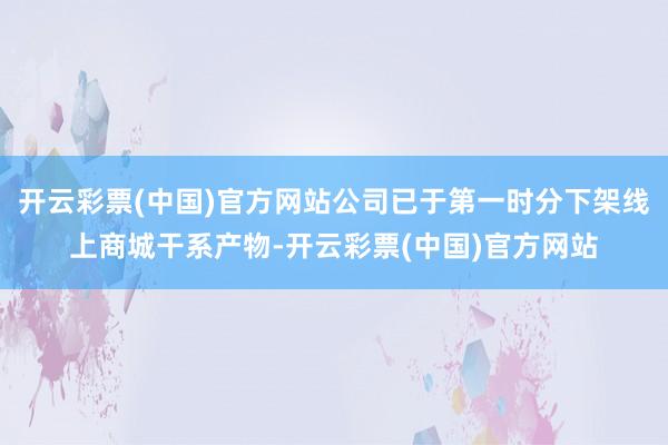 开云彩票(中国)官方网站公司已于第一时分下架线上商城干系产物-开云彩票(中国)官方网站