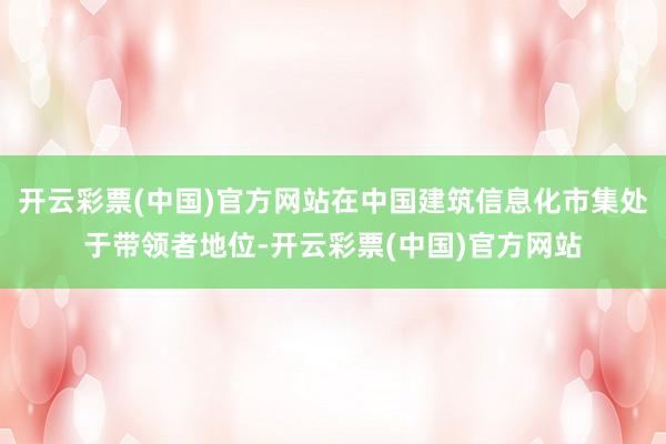 开云彩票(中国)官方网站在中国建筑信息化市集处于带领者地位-开云彩票(中国)官方网站