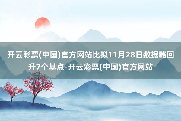 开云彩票(中国)官方网站比拟11月28日数据略回升7个基点-开云彩票(中国)官方网站