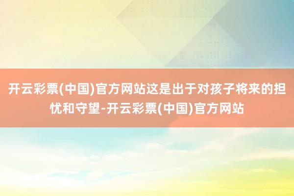 开云彩票(中国)官方网站这是出于对孩子将来的担忧和守望-开云彩票(中国)官方网站