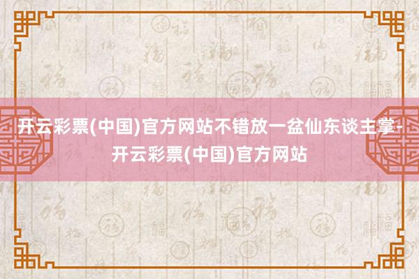 开云彩票(中国)官方网站不错放一盆仙东谈主掌-开云彩票(中国)官方网站