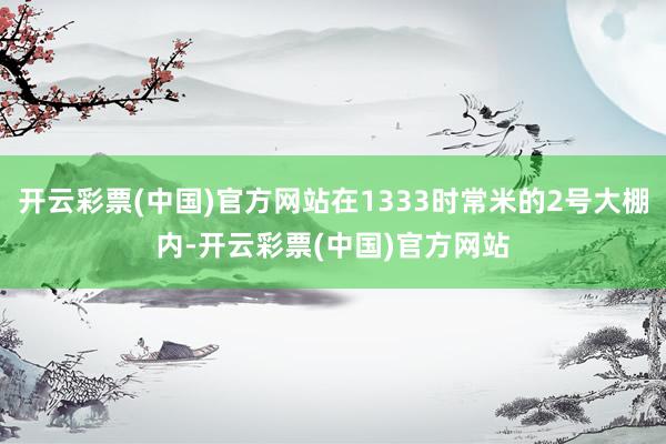 开云彩票(中国)官方网站在1333时常米的2号大棚内-开云彩票(中国)官方网站