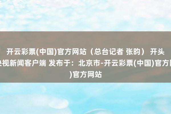 开云彩票(中国)官方网站（总台记者 张昀） 开头：央视新闻客户端 发布于：北京市-开云彩票(中国)官方网站