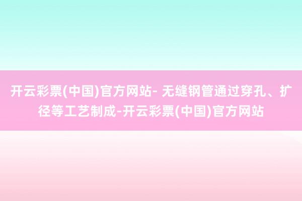 开云彩票(中国)官方网站- 无缝钢管通过穿孔、扩径等工艺制成-开云彩票(中国)官方网站