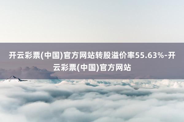 开云彩票(中国)官方网站转股溢价率55.63%-开云彩票(中国)官方网站