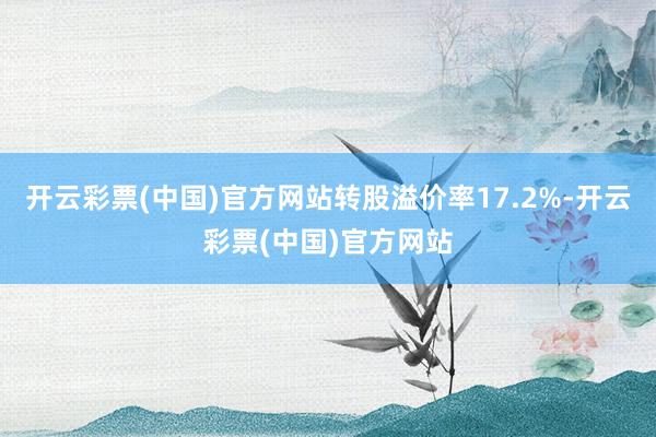 开云彩票(中国)官方网站转股溢价率17.2%-开云彩票(中国)官方网站