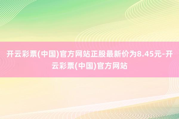 开云彩票(中国)官方网站正股最新价为8.45元-开云彩票(中国)官方网站