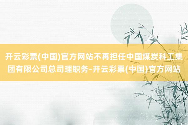 开云彩票(中国)官方网站不再担任中国煤炭科工集团有限公司总司理职务-开云彩票(中国)官方网站