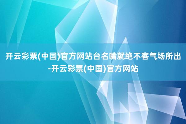 开云彩票(中国)官方网站台名嘴就绝不客气场所出-开云彩票(中国)官方网站