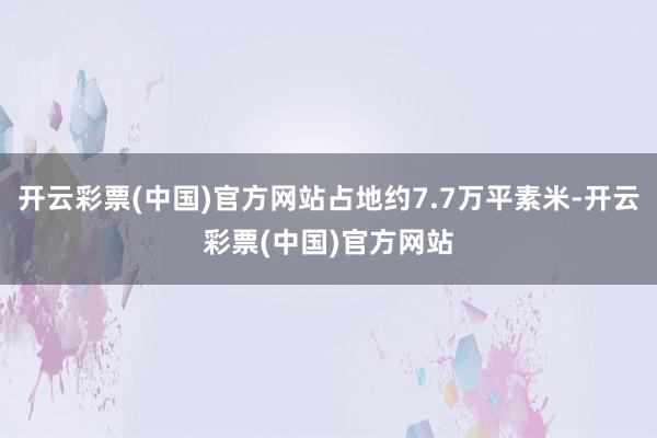 开云彩票(中国)官方网站占地约7.7万平素米-开云彩票(中国)官方网站