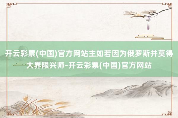 开云彩票(中国)官方网站主如若因为俄罗斯并莫得大界限兴师-开云彩票(中国)官方网站