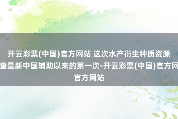 开云彩票(中国)官方网站 这次水产衍生种质资源普查是新中国辅助以来的第一次-开云彩票(中国)官方网站