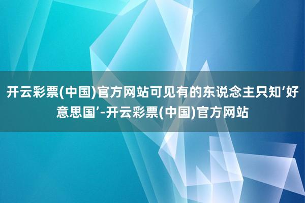 开云彩票(中国)官方网站可见有的东说念主只知‘好意思国’-开云彩票(中国)官方网站