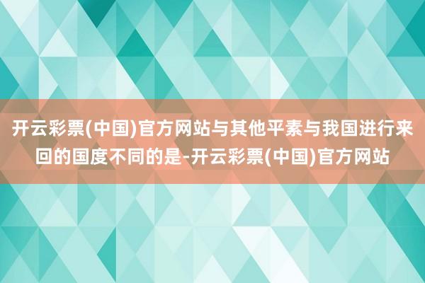 开云彩票(中国)官方网站与其他平素与我国进行来回的国度不同的是-开云彩票(中国)官方网站