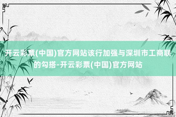 开云彩票(中国)官方网站该行加强与深圳市工商联的勾搭-开云彩票(中国)官方网站