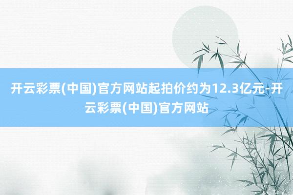 开云彩票(中国)官方网站起拍价约为12.3亿元-开云彩票(中国)官方网站