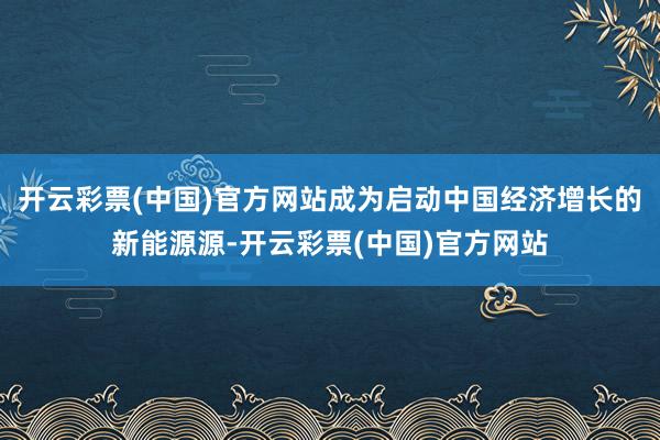 开云彩票(中国)官方网站成为启动中国经济增长的新能源源-开云彩票(中国)官方网站