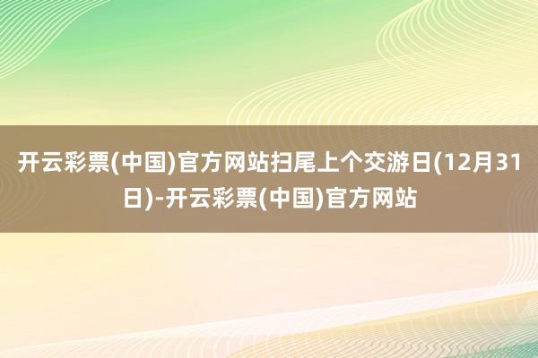 开云彩票(中国)官方网站扫尾上个交游日(12月31日)-开云彩票(中国)官方网站