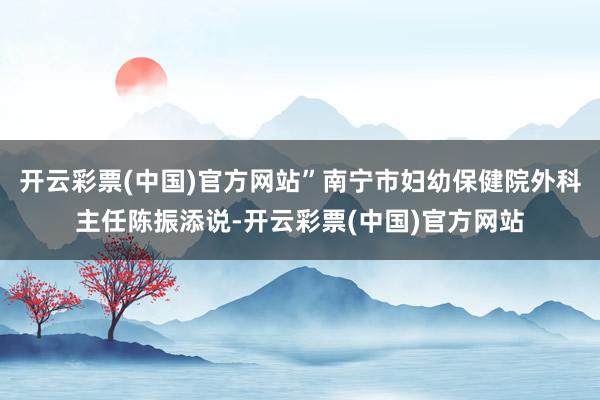 开云彩票(中国)官方网站”南宁市妇幼保健院外科主任陈振添说-开云彩票(中国)官方网站