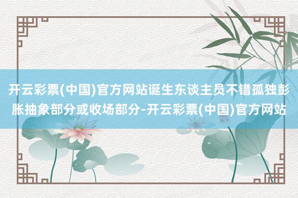 开云彩票(中国)官方网站诞生东谈主员不错孤独彭胀抽象部分或收场部分-开云彩票(中国)官方网站