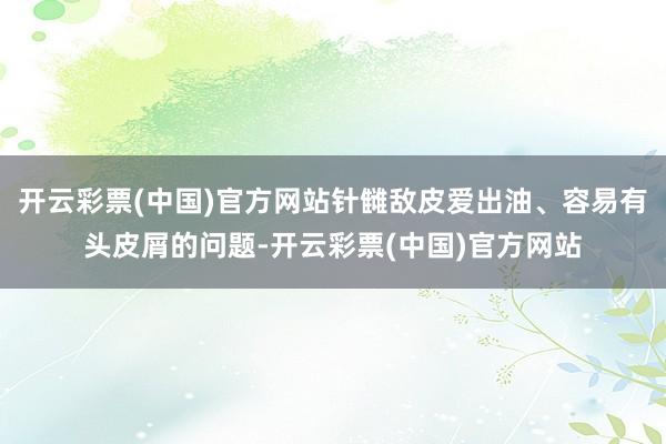 开云彩票(中国)官方网站针雠敌皮爱出油、容易有头皮屑的问题-开云彩票(中国)官方网站