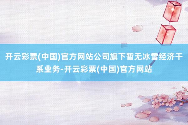 开云彩票(中国)官方网站公司旗下暂无冰雪经济干系业务-开云彩票(中国)官方网站