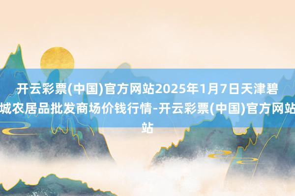 开云彩票(中国)官方网站2025年1月7日天津碧城农居品批发商场价钱行情-开云彩票(中国)官方网站