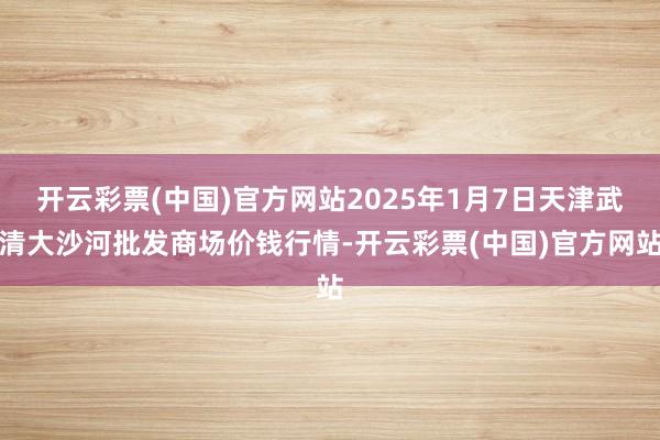 开云彩票(中国)官方网站2025年1月7日天津武清大沙河批发商场价钱行情-开云彩票(中国)官方网站