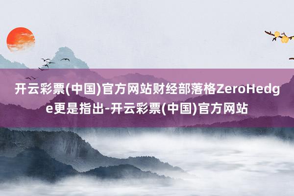 开云彩票(中国)官方网站财经部落格ZeroHedge更是指出-开云彩票(中国)官方网站