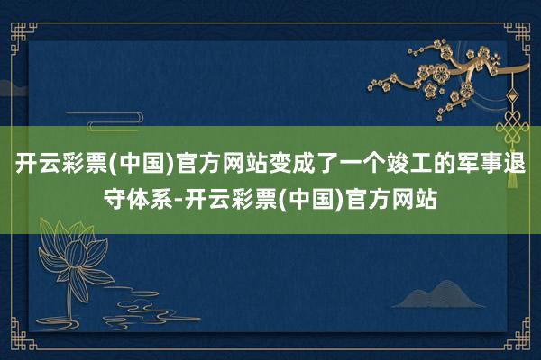 开云彩票(中国)官方网站变成了一个竣工的军事退守体系-开云彩票(中国)官方网站