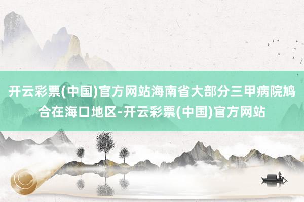 开云彩票(中国)官方网站海南省大部分三甲病院鸠合在海口地区-开云彩票(中国)官方网站