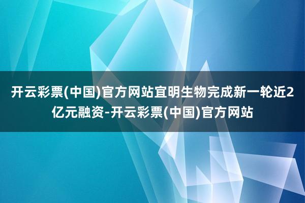 开云彩票(中国)官方网站宜明生物完成新一轮近2亿元融资-开云彩票(中国)官方网站