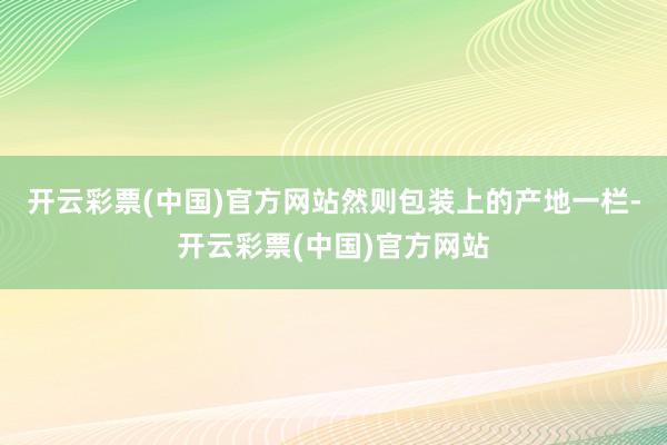 开云彩票(中国)官方网站然则包装上的产地一栏-开云彩票(中国)官方网站