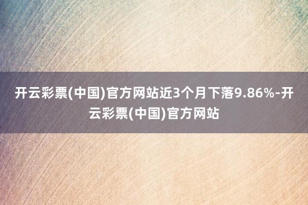 开云彩票(中国)官方网站近3个月下落9.86%-开云彩票(中国)官方网站