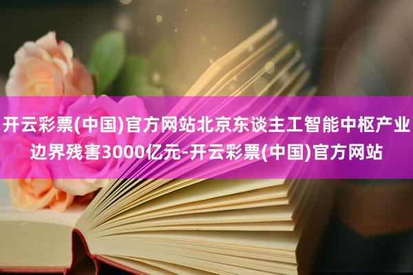 开云彩票(中国)官方网站北京东谈主工智能中枢产业边界残害3000亿元-开云彩票(中国)官方网站